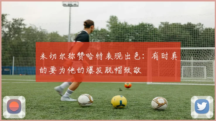 米切尔称赞哈特表现出色：有时真的要为他的爆发脱帽致敬