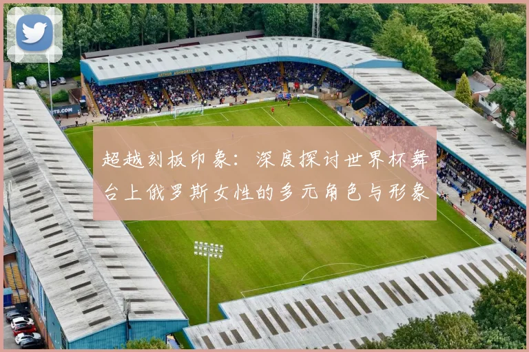 超越刻板印象：深度探讨世界杯舞台上俄罗斯女性的多元角色与形象