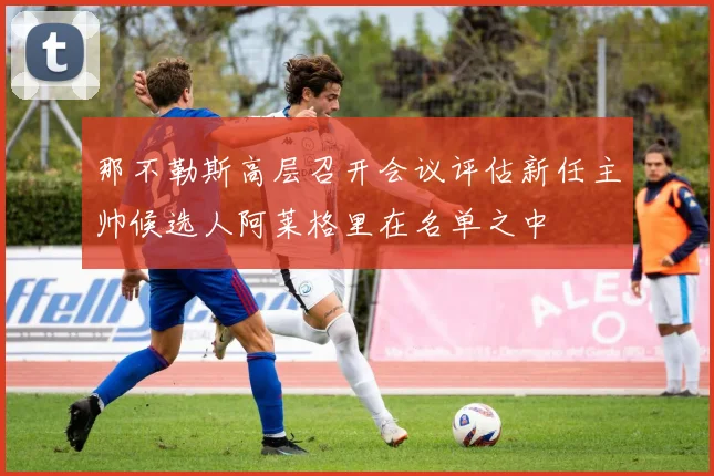 那不勒斯高层召开会议评估新任主帅候选人阿莱格里在名单之中