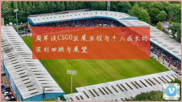 周军谈CSGO发展历程与个人成长的深刻回顾与展望